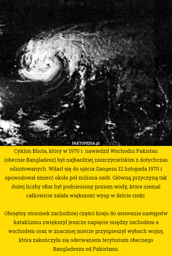 Cyklon Bhola, który w 1970 r. nawiedził Wschodni Pakistan (obecnie Bangladesz) był najbardziej niszczycielskim z dotychczas odnotowanych. Wdarł się do ujścia Gangesu 12 listopada 1970 i spowodował śmierć około pół miliona osób. Główną przyczyną tak dużej liczby ofiar był podniesiony poziom wody, która niemal całkowicie zalała większość wysp w delcie rzeki.

Obojętny stosunek zachodniej części kraju do usuwania następstw kataklizmu zwiększył jeszcze napięcie między zachodem a wschodem oraz w znacznej mierze przyspieszył wybuch wojny, która zakończyła się oderwaniem terytorium obecnego Bangladeszu od Pakistanu. 