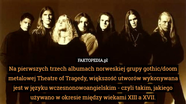 Na pierwszych trzech albumach norweskiej grupy gothic/doom metalowej Theatre of Tragedy, większość utworów wykonywana jest w języku wczesnonowoangielskim - czyli takim, jakiego używano w okresie między wiekami XIII a XVII. 