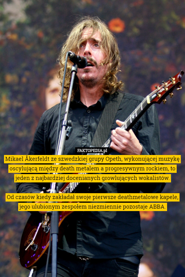 Mikael Åkerfeldt ze szwedzkiej grupy Opeth, wykonującej muzykę oscylującą między death metalem a progresywnym rockiem, to jeden z najbardziej docenianych growlujących wokalistów.

 Od czasów kiedy zakładał swoje pierwsze deathmetalowe kapele, jego ulubionym zespołem niezmiennie pozostaje ABBA. 