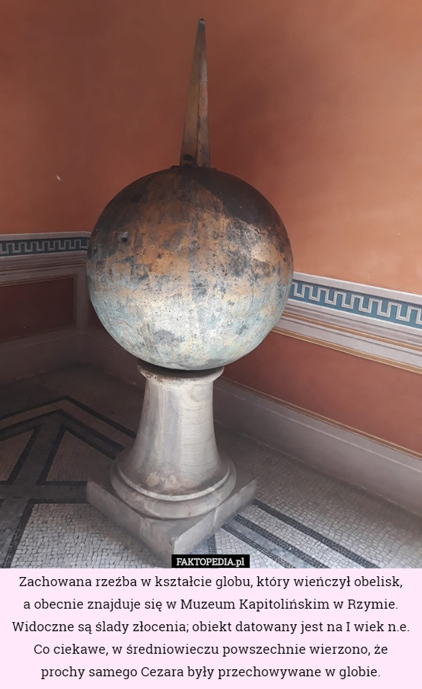 Zachowana rzeźba w kształcie globu, który wieńczył obelisk,
 a obecnie znajduje się w Muzeum Kapitolińskim w Rzymie. Widoczne są ślady złocenia; obiekt datowany jest na I wiek n.e.
Co ciekawe, w średniowieczu powszechnie wierzono, że
 prochy samego Cezara były przechowywane w globie. 