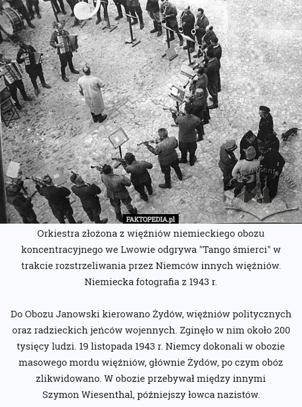 Orkiestra złożona z więźniów niemieckiego obozu koncentracyjnego we Lwowie odgrywa "Tango śmierci" w trakcie rozstrzeliwania przez Niemców innych więźniów. Niemiecka fotografia z 1943 r.

 Do Obozu Janowski kierowano Żydów, więźniów politycznych oraz radzieckich jeńców wojennych. Zginęło w nim około 200 tysięcy ludzi. 19 listopada 1943 r. Niemcy dokonali w obozie masowego mordu więźniów, głównie Żydów, po czym obóz zlikwidowano. W obozie przebywał między innymi
 Szymon Wiesenthal, późniejszy łowca nazistów. 