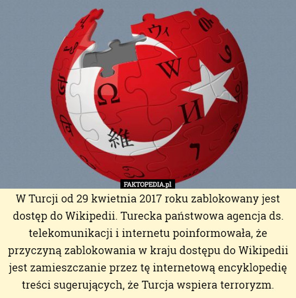 W Turcji od 29 kwietnia 2017 roku zablokowany jest dostęp do Wikipedii. Turecka państwowa agencja ds. telekomunikacji i internetu poinformowała, że przyczyną zablokowania w kraju dostępu do Wikipedii jest zamieszczanie przez tę internetową encyklopedię treści sugerujących, że Turcja wspiera terroryzm. 