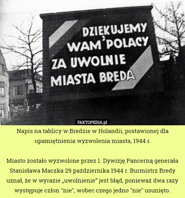 Napis na tablicy w Bredzie w Holandii, postawionej dla upamiętnienia wyzwolenia miasta, 1944 r.

Miasto zostało wyzwolone przez 1. Dywizję Pancerną generała Stanisława Maczka 29 października 1944 r. Burmistrz Bredy uznał, że w wyrazie „uwolnienie” jest błąd, ponieważ dwa razy występuje człon "nie", wobec czego jedno "nie" usunięto. 