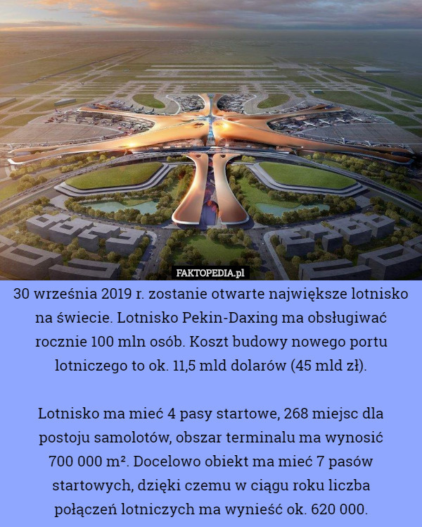 30 września 2019 r. zostanie otwarte największe lotnisko na świecie. Lotnisko Pekin-Daxing ma obsługiwać rocznie 100 mln osób. Koszt budowy nowego portu lotniczego to ok. 11,5 mld dolarów (45 mld zł).

 Lotnisko ma mieć 4 pasy startowe, 268 miejsc dla
 postoju samolotów, obszar terminalu ma wynosić
 700 000 m². Docelowo obiekt ma mieć 7 pasów startowych, dzięki czemu w ciągu roku liczba
 połączeń lotniczych ma wynieść ok. 620 000. 