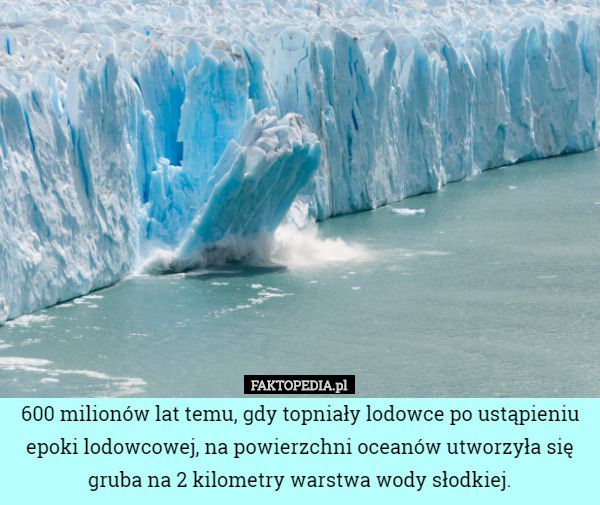 600 milionów lat temu, gdy topniały lodowce po ustąpieniu epoki lodowcowej, na powierzchni oceanów utworzyła się gruba na 2 kilometry warstwa wody słodkiej. 