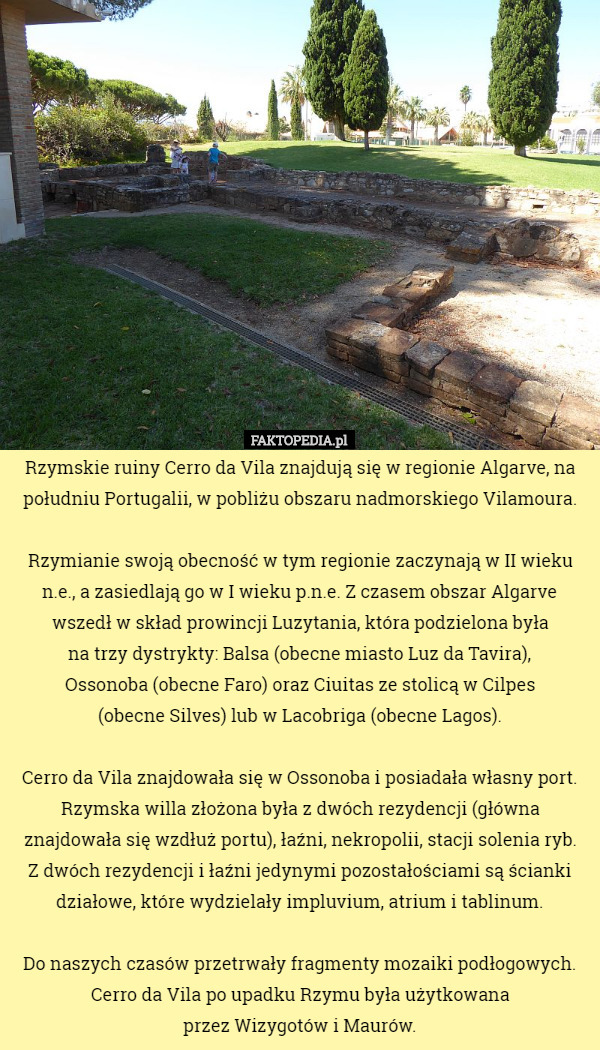 Rzymskie ruiny Cerro da Vila znajdują się w regionie Algarve, na południu Portugalii, w pobliżu obszaru nadmorskiego Vilamoura.

 Rzymianie swoją obecność w tym regionie zaczynają w II wieku n.e., a zasiedlają go w I wieku p.n.e. Z czasem obszar Algarve wszedł w skład prowincji Luzytania, która podzielona była
 na trzy dystrykty: Balsa (obecne miasto Luz da Tavira),
 Ossonoba (obecne Faro) oraz Ciuitas ze stolicą w Cilpes
 (obecne Silves) lub w Lacobriga (obecne Lagos).

 Cerro da Vila znajdowała się w Ossonoba i posiadała własny port. Rzymska willa złożona była z dwóch rezydencji (główna znajdowała się wzdłuż portu), łaźni, nekropolii, stacji solenia ryb.
 Z dwóch rezydencji i łaźni jedynymi pozostałościami są ścianki działowe, które wydzielały impluvium, atrium i tablinum.

 Do naszych czasów przetrwały fragmenty mozaiki podłogowych. Cerro da Vila po upadku Rzymu była użytkowana
 przez Wizygotów i Maurów. 
