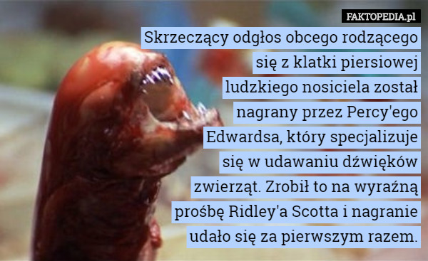 Skrzeczący odgłos obcego rodzącego
się z klatki piersiowej
ludzkiego nosiciela został
nagrany przez Percy'ego
Edwardsa, który specjalizuje
się w udawaniu dźwięków
zwierząt. Zrobił to na wyraźną
prośbę Ridley'a Scotta i nagranie
udało się za pierwszym razem. 