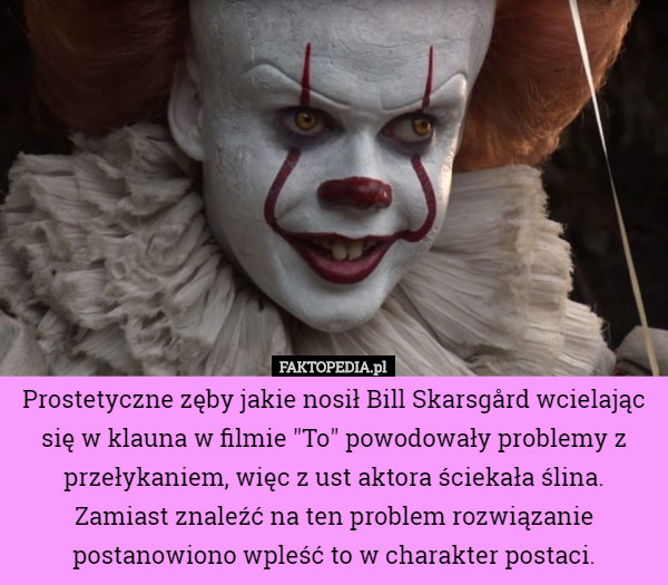 Prostetyczne zęby jakie nosił Bill Skarsgård wcielając się w klauna w filmie "To" powodowały problemy z przełykaniem, więc z ust aktora ściekała ślina. Zamiast znaleźć na ten problem rozwiązanie postanowiono wpleść to w charakter postaci. 