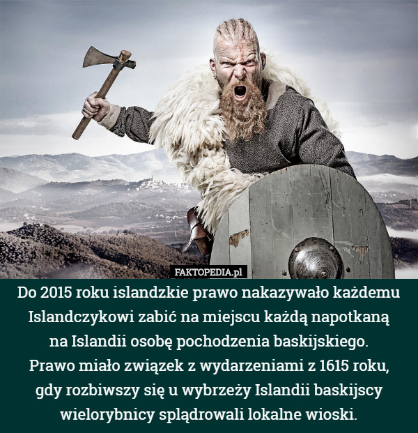Do 2015 roku islandzkie prawo nakazywało każdemu Islandczykowi zabić na miejscu każdą napotkaną
 na Islandii osobę pochodzenia baskijskiego.
 Prawo miało związek z wydarzeniami z 1615 roku,
 gdy rozbiwszy się u wybrzeży Islandii baskijscy wielorybnicy splądrowali lokalne wioski. 