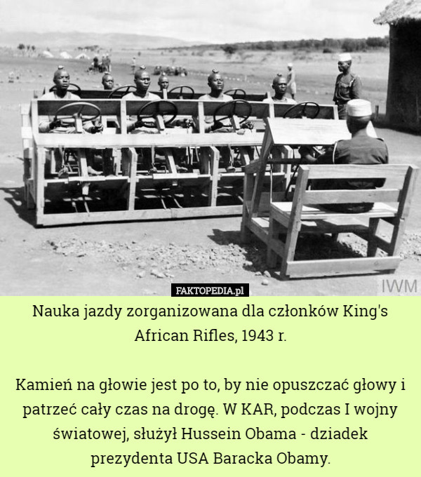 Nauka jazdy zorganizowana dla członków King's African Rifles, 1943 r.

Kamień na głowie jest po to, by nie opuszczać głowy i patrzeć cały czas na drogę. W KAR, podczas I wojny światowej, służył Hussein Obama - dziadek prezydenta USA Baracka Obamy. 
