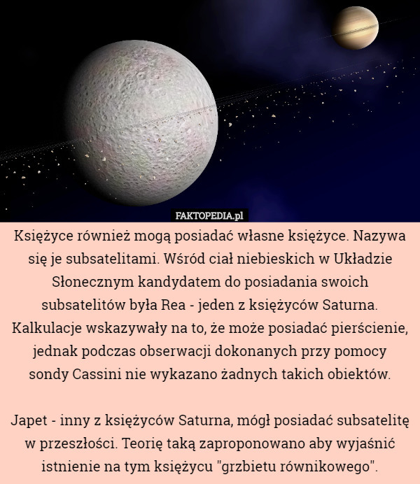 Księżyce również mogą posiadać własne księżyce. Nazywa się je subsatelitami. Wśród ciał niebieskich w Układzie Słonecznym kandydatem do posiadania swoich subsatelitów była Rea - jeden z księżyców Saturna. Kalkulacje wskazywały na to, że może posiadać pierścienie, jednak podczas obserwacji dokonanych przy pomocy
 sondy Cassini nie wykazano żadnych takich obiektów.

Japet - inny z księżyców Saturna, mógł posiadać subsatelitę w przeszłości. Teorię taką zaproponowano aby wyjaśnić istnienie na tym księżycu "grzbietu równikowego". 