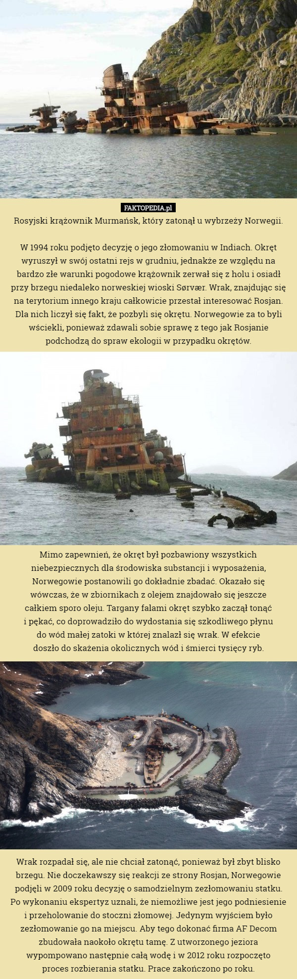 Rosyjski krążownik Murmańsk, który zatonął u wybrzeży Norwegii.

 W 1994 roku podjęto decyzję o jego złomowaniu w Indiach. Okręt wyruszył w swój ostatni rejs w grudniu, jednakże ze względu na
 bardzo złe warunki pogodowe krążownik zerwał się z holu i osiadł
 przy brzegu niedaleko norweskiej wioski Sørvær. Wrak, znajdując się na terytorium innego kraju całkowicie przestał interesować Rosjan. Dla nich liczył się fakt, że pozbyli się okrętu. Norwegowie za to byli wściekli, ponieważ zdawali sobie sprawę z tego jak Rosjanie podchodzą do spraw ekologii w przypadku okrętów.















 Mimo zapewnień, że okręt był pozbawiony wszystkich niebezpiecznych dla środowiska substancji i wyposażenia, Norwegowie postanowili go dokładnie zbadać. Okazało się
 wówczas, że w zbiornikach z olejem znajdowało się jeszcze
 całkiem sporo oleju. Targany falami okręt szybko zaczął tonąć
 i pękać, co doprowadziło do wydostania się szkodliwego płynu
 do wód małej zatoki w której znalazł się wrak. W efekcie
 doszło do skażenia okolicznych wód i śmierci tysięcy ryb.















 Wrak rozpadał się, ale nie chciał zatonąć, ponieważ był zbyt blisko brzegu. Nie doczekawszy się reakcji ze strony Rosjan, Norwegowie podjęli w 2009 roku decyzję o samodzielnym zezłomowaniu statku.
 Po wykonaniu ekspertyz uznali, że niemożliwe jest jego podniesienie
 i przeholowanie do stoczni złomowej. Jedynym wyjściem było zezłomowanie go na miejscu. Aby tego dokonać firma AF Decom zbudowała naokoło okrętu tamę. Z utworzonego jeziora
 wypompowano następnie całą wodę i w 2012 roku rozpoczęto
 proces rozbierania statku. Prace zakończono po roku. 