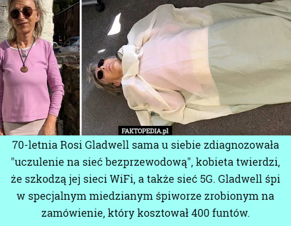70-letnia Rosi Gladwell sama u siebie zdiagnozowała "uczulenie na sieć bezprzewodową", kobieta twierdzi, że szkodzą jej sieci WiFi, a także sieć 5G. Gladwell śpi w specjalnym miedzianym śpiworze zrobionym na zamówienie, który kosztował 400 funtów. 