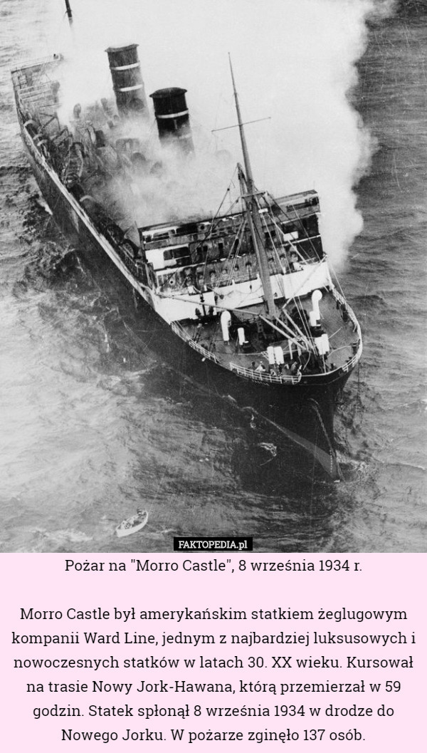 Pożar na "Morro Castle", 8 września 1934 r.

 Morro Castle był amerykańskim statkiem żeglugowym kompanii Ward Line, jednym z najbardziej luksusowych i nowoczesnych statków w latach 30. XX wieku. Kursował na trasie Nowy Jork-Hawana, którą przemierzał w 59 godzin. Statek spłonął 8 września 1934 w drodze do Nowego Jorku. W pożarze zginęło 137 osób. 