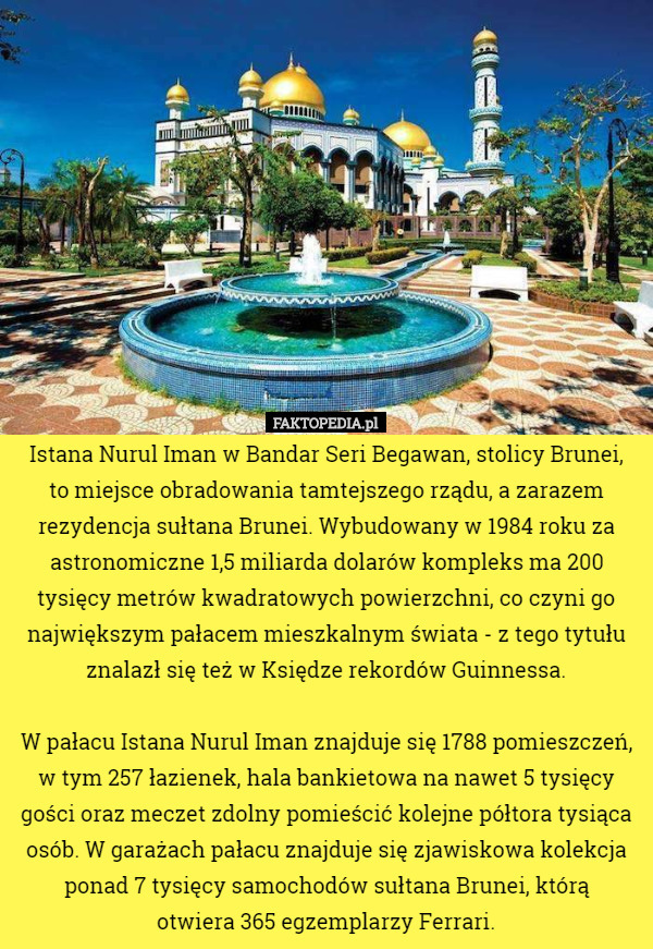 Istana Nurul Iman w Bandar Seri Begawan, stolicy Brunei,
 to miejsce obradowania tamtejszego rządu, a zarazem rezydencja sułtana Brunei. Wybudowany w 1984 roku za astronomiczne 1,5 miliarda dolarów kompleks ma 200 tysięcy metrów kwadratowych powierzchni, co czyni go największym pałacem mieszkalnym świata - z tego tytułu znalazł się też w Księdze rekordów Guinnessa.

 W pałacu Istana Nurul Iman znajduje się 1788 pomieszczeń, w tym 257 łazienek, hala bankietowa na nawet 5 tysięcy gości oraz meczet zdolny pomieścić kolejne półtora tysiąca osób. W garażach pałacu znajduje się zjawiskowa kolekcja ponad 7 tysięcy samochodów sułtana Brunei, którą
 otwiera 365 egzemplarzy Ferrari. 