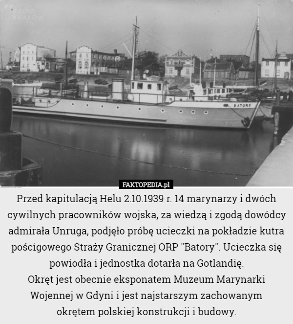 Przed kapitulacją Helu 2.10.1939 r. 14 marynarzy i dwóch cywilnych pracowników wojska, za wiedzą i zgodą dowódcy admirała Unruga, podjęło próbę ucieczki na pokładzie kutra pościgowego Straży Granicznej ORP "Batory". Ucieczka się powiodła i jednostka dotarła na Gotlandię.
Okręt jest obecnie eksponatem Muzeum Marynarki Wojennej w Gdyni i jest najstarszym zachowanym
 okrętem polskiej konstrukcji i budowy. 