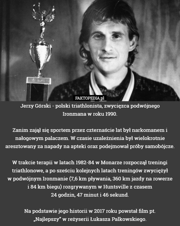 Jerzy Górski - polski triathlonista, zwycięzca podwójnego
 Ironmana w roku 1990.

Zanim zajął się sportem przez czternaście lat był narkomanem i nałogowym palaczem. W czasie uzależnienia był wielokrotnie aresztowany za napady na apteki oraz podejmował próby samobójcze.

W trakcie terapii w latach 1982-84 w Monarze rozpoczął treningi triathlonowe, a po sześciu kolejnych latach treningów zwyciężył
 w podwójnym Ironmanie (7,6 km pływania, 360 km jazdy na rowerze
 i 84 km biegu) rozgrywanym w Huntsville z czasem
 24 godzin, 47 minut i 46 sekund.

Na podstawie jego historii w 2017 roku powstał film pt.
 „Najlepszy” w reżyserii Łukasza Palkowskiego. 