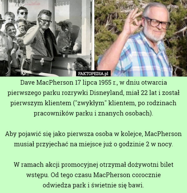 Dave MacPherson 17 lipca 1955 r., w dniu otwarcia pierwszego parku rozrywki Disneyland, miał 22 lat i został pierwszym klientem ("zwykłym" klientem, po rodzinach pracowników parku i znanych osobach).

Aby pojawić się jako pierwsza osoba w kolejce, MacPherson musiał przyjechać na miejsce już o godzinie 2 w nocy.

W ramach akcji promocyjnej otrzymał dożywotni bilet wstępu. Od tego czasu MacPherson corocznie
 odwiedza park i świetnie się bawi. 