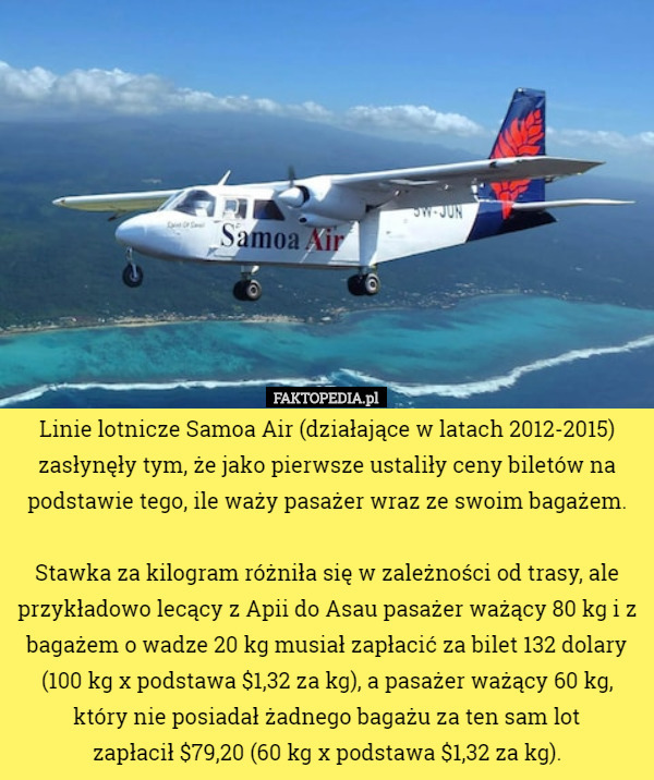 Linie lotnicze Samoa Air (działające w latach 2012-2015) zasłynęły tym, że jako pierwsze ustaliły ceny biletów na podstawie tego, ile waży pasażer wraz ze swoim bagażem.

 Stawka za kilogram różniła się w zależności od trasy, ale przykładowo lecący z Apii do Asau pasażer ważący 80 kg i z bagażem o wadze 20 kg musiał zapłacić za bilet 132 dolary (100 kg x podstawa $1,32 za kg), a pasażer ważący 60 kg, który nie posiadał żadnego bagażu za ten sam lot
 zapłacił $79,20 (60 kg x podstawa $1,32 za kg). 