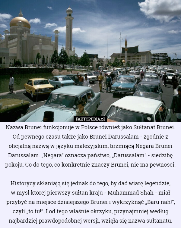 Nazwa Brunei funkcjonuje w Polsce również jako Sułtanat Brunei. Od pewnego czasu także jako Brunei Darussalam - zgodnie z oficjalną nazwą w języku malezyjskim, brzmiącą Negara Brunei Darussalam. „Negara” oznacza państwo, „Darussalam" - siedzibę pokoju. Co do tego, co konkretnie znaczy Brunei, nie ma pewności.

 Historycy skłaniają się jednak do tego, by dać wiarę legendzie,
 w myśl której pierwszy sułtan kraju - Muhammad Shah - miał przybyć na miejsce dzisiejszego Brunei i wykrzyknąć „Baru nah!”, czyli „to tu!”. I od tego właśnie okrzyku, przynajmniej według najbardziej prawdopodobnej wersji, wzięła się nazwa sułtanatu. 