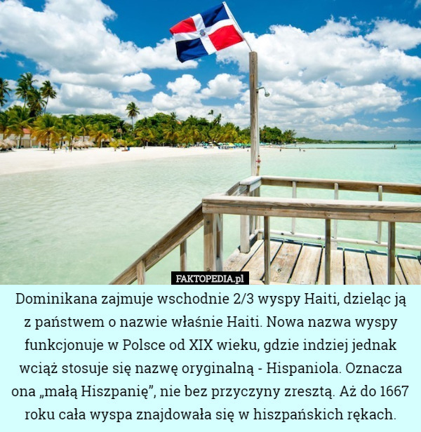 Dominikana zajmuje wschodnie 2/3 wyspy Haiti, dzieląc ją z państwem o nazwie właśnie Haiti. Nowa nazwa wyspy funkcjonuje w Polsce od XIX wieku, gdzie indziej jednak wciąż stosuje się nazwę oryginalną - Hispaniola. Oznacza ona „małą Hiszpanię”, nie bez przyczyny zresztą. Aż do 1667 roku cała wyspa znajdowała się w hiszpańskich rękach. 