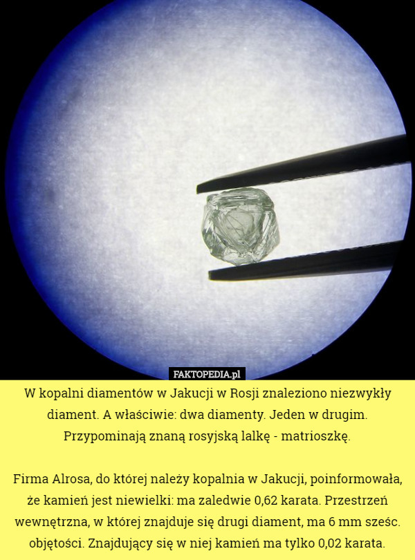 W kopalni diamentów w Jakucji w Rosji znaleziono niezwykły diament. A właściwie: dwa diamenty. Jeden w drugim. Przypominają znaną rosyjską lalkę - matrioszkę.

Firma Alrosa, do której należy kopalnia w Jakucji, poinformowała, że kamień jest niewielki: ma zaledwie 0,62 karata. Przestrzeń wewnętrzna, w której znajduje się drugi diament, ma 6 mm sześc. objętości. Znajdujący się w niej kamień ma tylko 0,02 karata. 