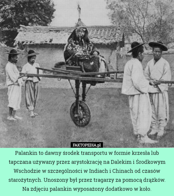 Palankin to dawny środek transportu w formie krzesła lub tapczana używany przez arystokrację na Dalekim i Środkowym Wschodzie w szczególności w Indiach i Chinach od czasów starożytnych. Unoszony był przez tragarzy za pomocą drążków.
 Na zdjęciu palankin wyposażony dodatkowo w koło. 