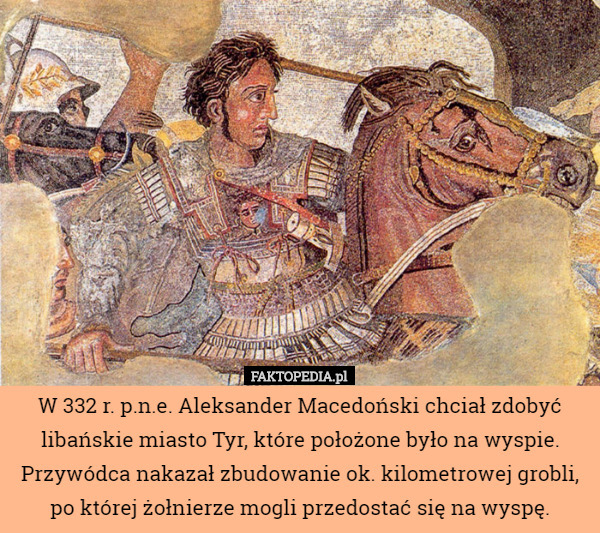 W 332 r. p.n.e. Aleksander Macedoński chciał zdobyć libańskie miasto Tyr, które położone było na wyspie. Przywódca nakazał zbudowanie ok. kilometrowej grobli, po której żołnierze mogli przedostać się na wyspę. 