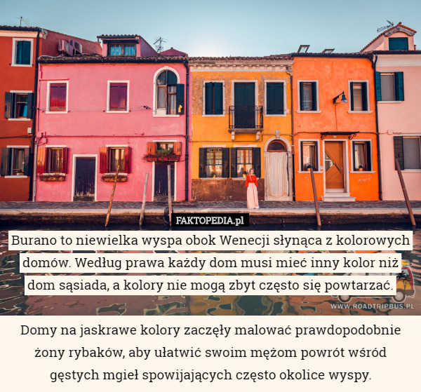 Burano to niewielka wyspa obok Wenecji słynąca z kolorowych domów. Według prawa każdy dom musi mieć inny kolor niż dom sąsiada, a kolory nie mogą zbyt często się powtarzać.

Domy na jaskrawe kolory zaczęły malować prawdopodobnie żony rybaków, aby ułatwić swoim mężom powrót wśród gęstych mgieł spowijających często okolice wyspy. 