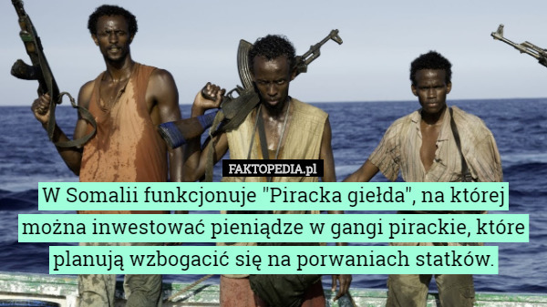 W Somalii funkcjonuje "Piracka giełda", na której można inwestować pieniądze w gangi pirackie, które planują wzbogacić się na porwaniach statków. 