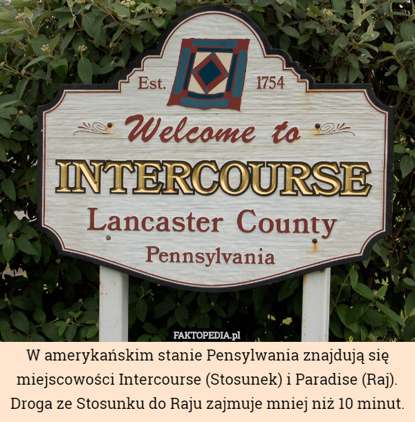 W amerykańskim stanie Pensylwania znajdują się miejscowości Intercourse (Stosunek) i Paradise (Raj). Droga ze Stosunku do Raju zajmuje mniej niż 10 minut. 
