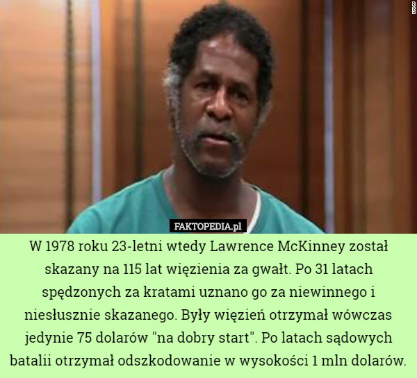 W 1978 roku 23-letni wtedy Lawrence McKinney został skazany na 115 lat więzienia za gwałt. Po 31 latach spędzonych za kratami uznano go za niewinnego i niesłusznie skazanego. Były więzień otrzymał wówczas jedynie 75 dolarów "na dobry start". Po latach sądowych batalii otrzymał odszkodowanie w wysokości 1 mln dolarów. 
