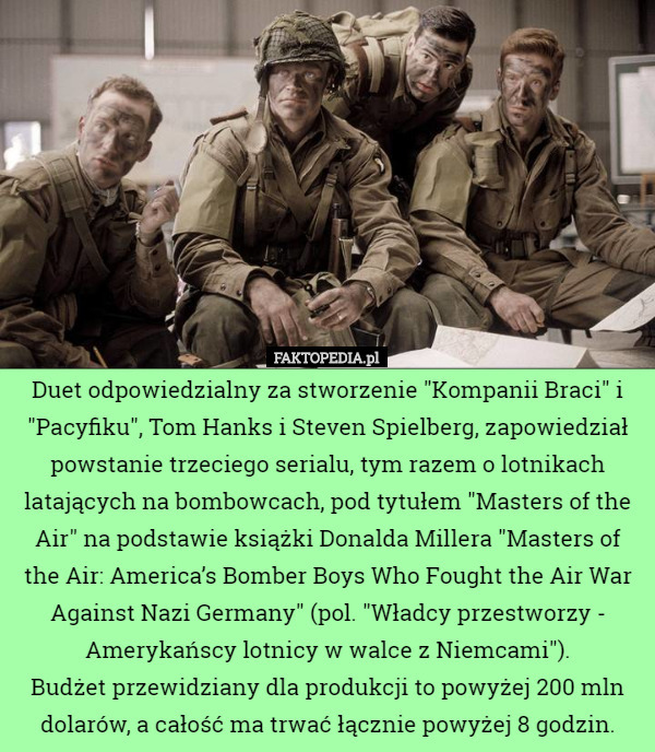 Duet odpowiedzialny za stworzenie "Kompanii Braci" i "Pacyfiku", Tom Hanks i Steven Spielberg, zapowiedział powstanie trzeciego serialu, tym razem o lotnikach latających na bombowcach, pod tytułem "Masters of the Air" na podstawie książki Donalda Millera "Masters of the Air: America’s Bomber Boys Who Fought the Air War Against Nazi Germany" (pol. "Władcy przestworzy - Amerykańscy lotnicy w walce z Niemcami").
Budżet przewidziany dla produkcji to powyżej 200 mln dolarów, a całość ma trwać łącznie powyżej 8 godzin. 
