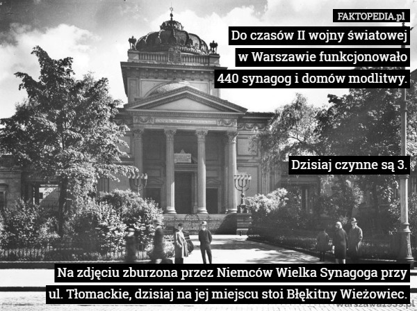 Do czasów II wojny światowej
 w Warszawie funkcjonowało
 440 synagog i domów modlitwy.



Dzisiaj czynne są 3.




 Na zdjęciu zburzona przez Niemców Wielka Synagoga przy
 ul. Tłomackie, dzisiaj na jej miejscu stoi Błękitny Wieżowiec. 