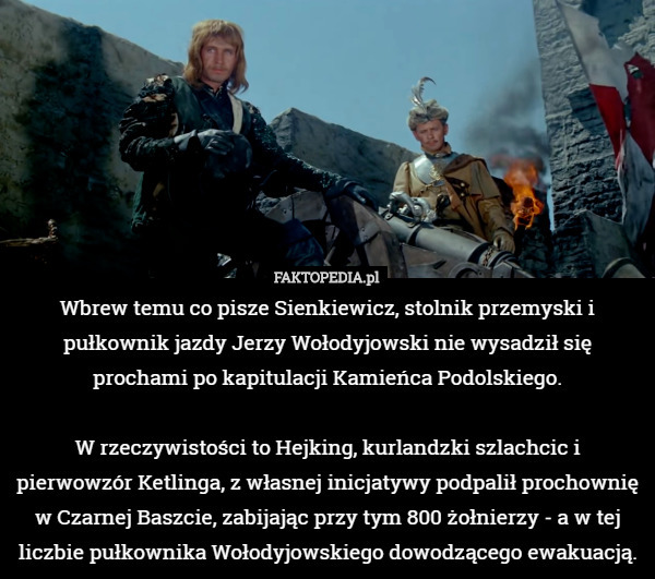 Wbrew temu co pisze Sienkiewicz, stolnik przemyski i pułkownik jazdy Jerzy Wołodyjowski nie wysadził się prochami po kapitulacji Kamieńca Podolskiego.

 W rzeczywistości to Hejking, kurlandzki szlachcic i pierwowzór Ketlinga, z własnej inicjatywy podpalił prochownię w Czarnej Baszcie, zabijając przy tym 800 żołnierzy - a w tej liczbie pułkownika Wołodyjowskiego dowodzącego ewakuacją. 