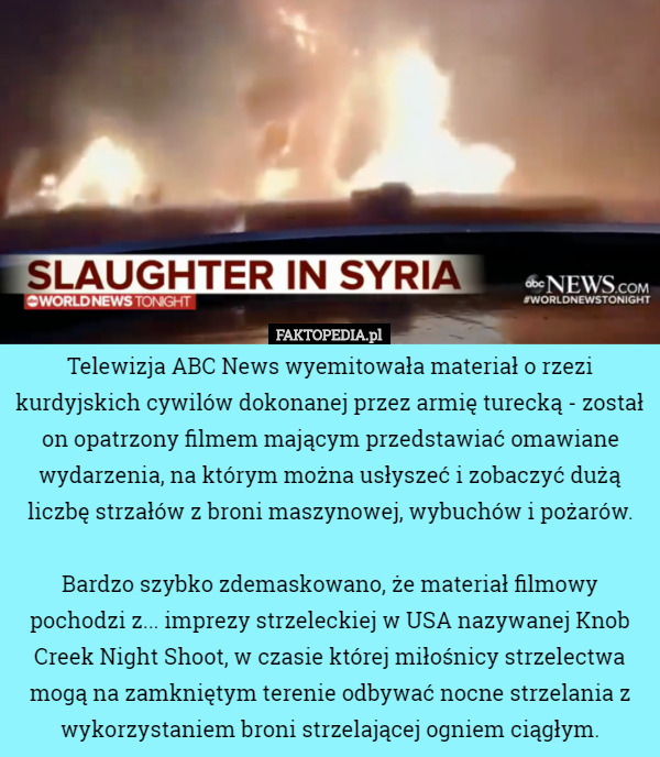Telewizja ABC News wyemitowała materiał o rzezi kurdyjskich cywilów dokonanej przez armię turecką - został on opatrzony filmem mającym przedstawiać omawiane wydarzenia, na którym można usłyszeć i zobaczyć dużą liczbę strzałów z broni maszynowej, wybuchów i pożarów.

Bardzo szybko zdemaskowano, że materiał filmowy pochodzi z... imprezy strzeleckiej w USA nazywanej Knob Creek Night Shoot, w czasie której miłośnicy strzelectwa mogą na zamkniętym terenie odbywać nocne strzelania z wykorzystaniem broni strzelającej ogniem ciągłym. 