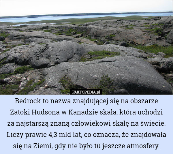 Bedrock to nazwa znajdującej się na obszarze Zatoki Hudsona w Kanadzie skała, która uchodzi
 za najstarszą znaną człowiekowi skałę na świecie. Liczy prawie 4,3 mld lat, co oznacza, że znajdowała się na Ziemi, gdy nie było tu jeszcze atmosfery. 