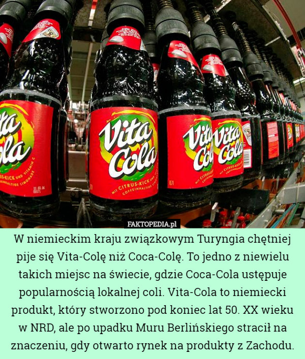 W niemieckim kraju związkowym Turyngia chętniej pije się Vita-Colę niż Coca-Colę. To jedno z niewielu takich miejsc na świecie, gdzie Coca-Cola ustępuje popularnością lokalnej coli. Vita-Cola to niemiecki produkt, który stworzono pod koniec lat 50. XX wieku w NRD, ale po upadku Muru Berlińskiego stracił na znaczeniu, gdy otwarto rynek na produkty z Zachodu. 