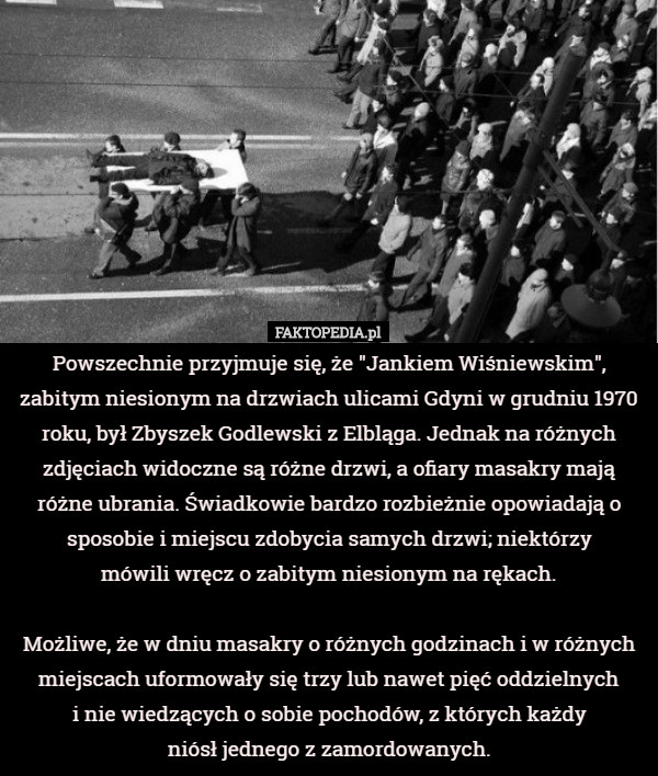 Powszechnie przyjmuje się, że "Jankiem Wiśniewskim", zabitym niesionym na drzwiach ulicami Gdyni w grudniu 1970 roku, był Zbyszek Godlewski z Elbląga. Jednak na różnych zdjęciach widoczne są różne drzwi, a ofiary masakry mają różne ubrania. Świadkowie bardzo rozbieżnie opowiadają o sposobie i miejscu zdobycia samych drzwi; niektórzy
 mówili wręcz o zabitym niesionym na rękach.

 Możliwe, że w dniu masakry o różnych godzinach i w różnych miejscach uformowały się trzy lub nawet pięć oddzielnych
 i nie wiedzących o sobie pochodów, z których każdy
 niósł jednego z zamordowanych. 