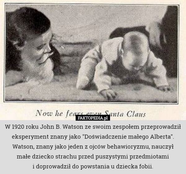 W 1920 roku John B. Watson ze swoim zespołem przeprowadził eksperyment znany jako "Doświadczenie małego Alberta". Watson, znany jako jeden z ojców behawioryzmu, nauczył
 małe dziecko strachu przed puszystymi przedmiotami
 i doprowadził do powstania u dziecka fobii. 