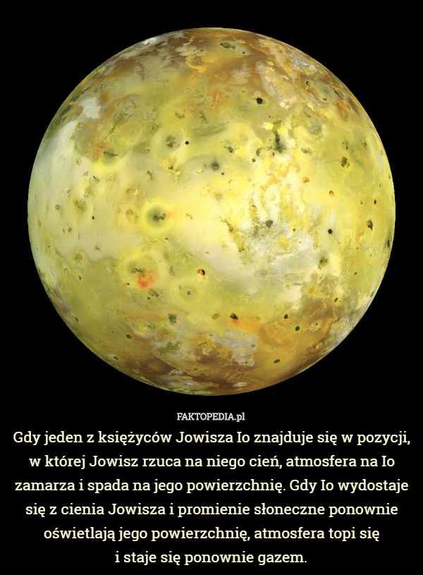 Gdy jeden z księżyców Jowisza Io znajduje się w pozycji, w której Jowisz rzuca na niego cień, atmosfera na Io zamarza i spada na jego powierzchnię. Gdy Io wydostaje się z cienia Jowisza i promienie słoneczne ponownie oświetlają jego powierzchnię, atmosfera topi się
 i staje się ponownie gazem. 
