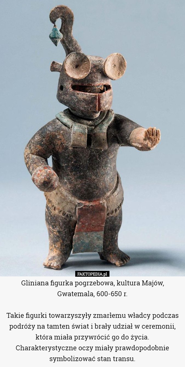 Gliniana figurka pogrzebowa, kultura Majów, Gwatemala, 600-650 r.

 Takie figurki towarzyszyły zmarłemu władcy podczas podróży na tamten świat i brały udział w ceremonii, która miała przywrócić go do życia. Charakterystyczne oczy miały prawdopodobnie symbolizować stan transu. 