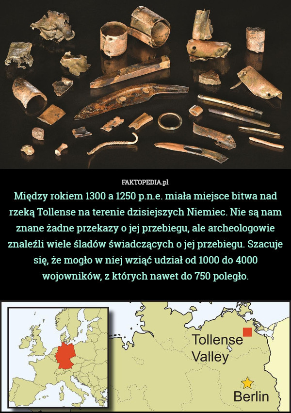 Między rokiem 1300 a 1250 p.n.e. miała miejsce bitwa nad rzeką Tollense na terenie dzisiejszych Niemiec. Nie są nam znane żadne przekazy o jej przebiegu, ale archeologowie znaleźli wiele śladów świadczących o jej przebiegu. Szacuje się, że mogło w niej wziąć udział od 1000 do 4000 wojowników, z których nawet do 750 poległo. 