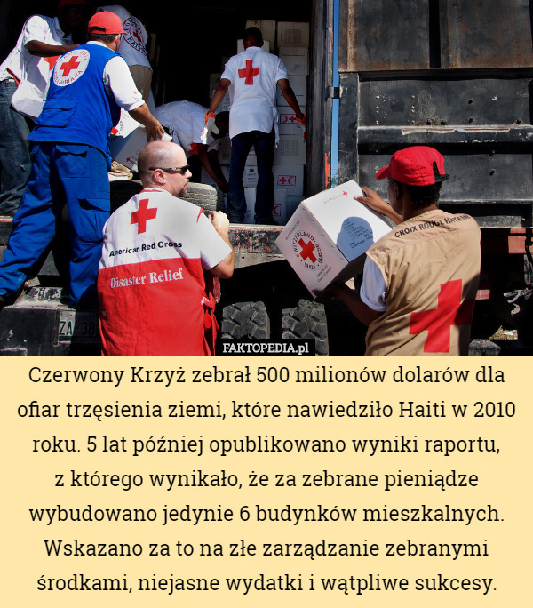 Czerwony Krzyż zebrał 500 milionów dolarów dla ofiar trzęsienia ziemi, które nawiedziło Haiti w 2010 roku. 5 lat później opublikowano wyniki raportu,
z którego wynikało, że za zebrane pieniądze wybudowano jedynie 6 budynków mieszkalnych. Wskazano za to na złe zarządzanie zebranymi środkami, niejasne wydatki i wątpliwe sukcesy. 