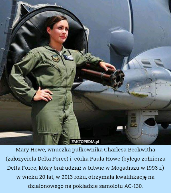 Mary Howe, wnuczka pułkownika Charlesa Beckwitha (założyciela Delta Force) i  córka Paula Howe (byłego żołnierza Delta Force, który brał udział w bitwie w Mogadiszu w 1993 r.)
 w wieku 20 lat, w 2013 roku, otrzymała kwalifikację na działonowego na pokładzie samolotu AC-130. 