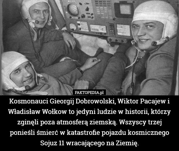 Kosmonauci Gieorgij Dobrowolski, Wiktor Pacajew i Władisław Wołkow to jedyni ludzie w historii, którzy zginęli poza atmosferą ziemską. Wszyscy trzej ponieśli śmierć w katastrofie pojazdu kosmicznego Sojuz 11 wracającego na Ziemię. 