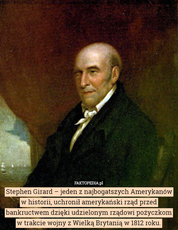 Stephen Girard – jeden z najbogatszych Amerykanów w historii, uchronił amerykański rząd przed bankructwem dzięki udzielonym rządowi pożyczkom w trakcie wojny z Wielką Brytanią w 1812 roku. 
