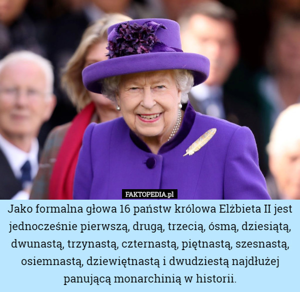 Jako formalna głowa 16 państw królowa Elżbieta II jest jednocześnie pierwszą, drugą, trzecią, ósmą, dziesiątą, dwunastą, trzynastą, czternastą, piętnastą, szesnastą, osiemnastą, dziewiętnastą i dwudziestą najdłużej panującą monarchinią w historii. 