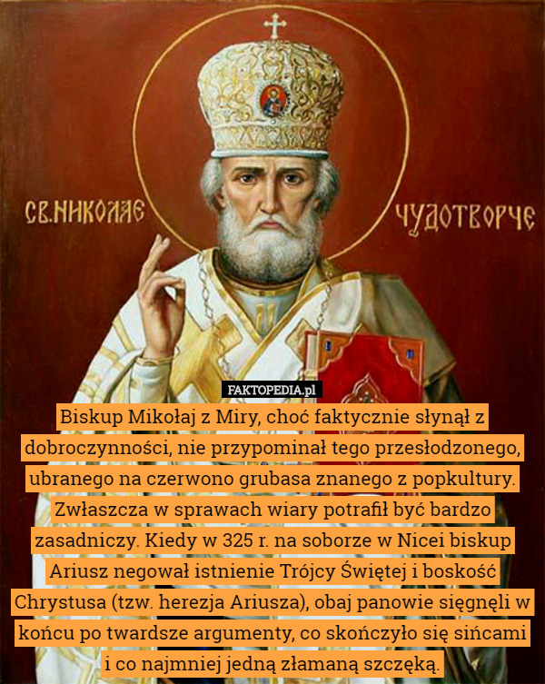 Biskup Mikołaj z Miry, choć faktycznie słynął z dobroczynności, nie przypominał tego przesłodzonego, ubranego na czerwono grubasa znanego z popkultury. Zwłaszcza w sprawach wiary potrafił być bardzo zasadniczy. Kiedy w 325 r. na soborze w Nicei biskup Ariusz negował istnienie Trójcy Świętej i boskość Chrystusa (tzw. herezja Ariusza), obaj panowie sięgnęli w końcu po twardsze argumenty, co skończyło się sińcami i co najmniej jedną złamaną szczęką. 