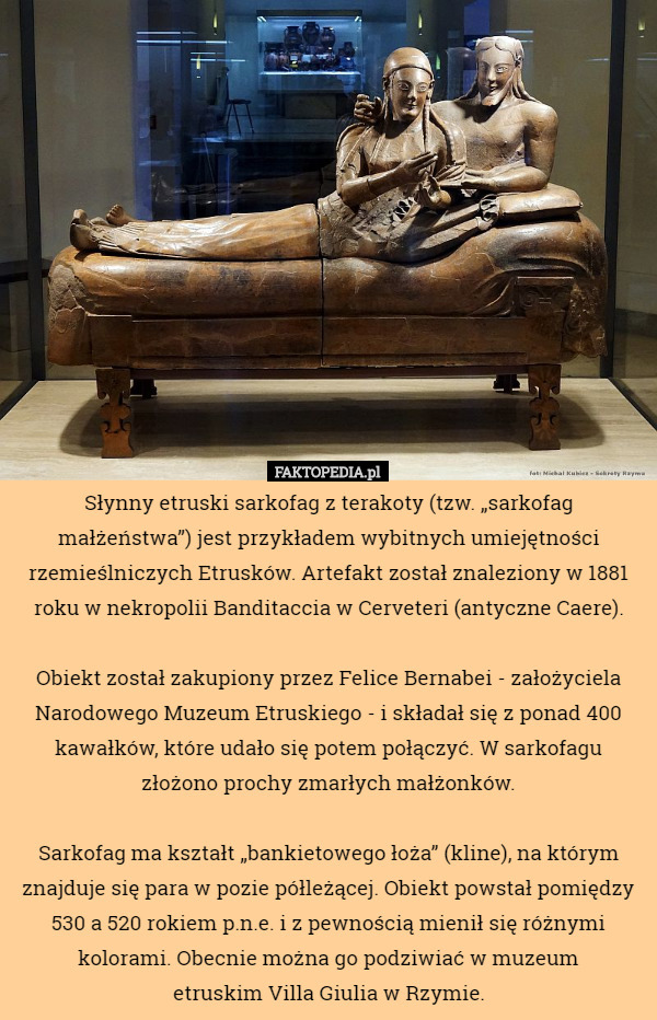 Słynny etruski sarkofag z terakoty (tzw. „sarkofag małżeństwa”) jest przykładem wybitnych umiejętności rzemieślniczych Etrusków. Artefakt został znaleziony w 1881 roku w nekropolii Banditaccia w Cerveteri (antyczne Caere).

 Obiekt został zakupiony przez Felice Bernabei - założyciela Narodowego Muzeum Etruskiego - i składał się z ponad 400 kawałków, które udało się potem połączyć. W sarkofagu złożono prochy zmarłych małżonków.

 Sarkofag ma kształt „bankietowego łoża” (kline), na którym znajduje się para w pozie półleżącej. Obiekt powstał pomiędzy 530 a 520 rokiem p.n.e. i z pewnością mienił się różnymi kolorami. Obecnie można go podziwiać w muzeum
 etruskim Villa Giulia w Rzymie. 